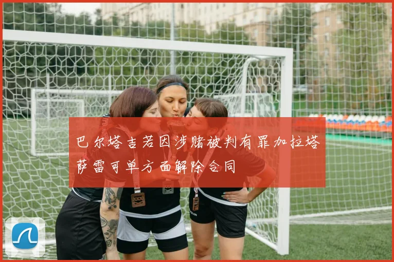 巴尔塔吉若因涉赌被判有罪加拉塔萨雷可单方面解除合同