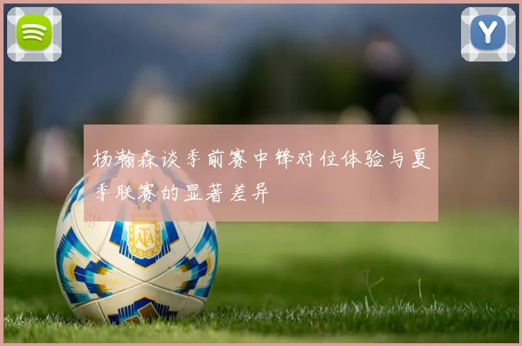 杨瀚森谈季前赛中锋对位体验与夏季联赛的显著差异