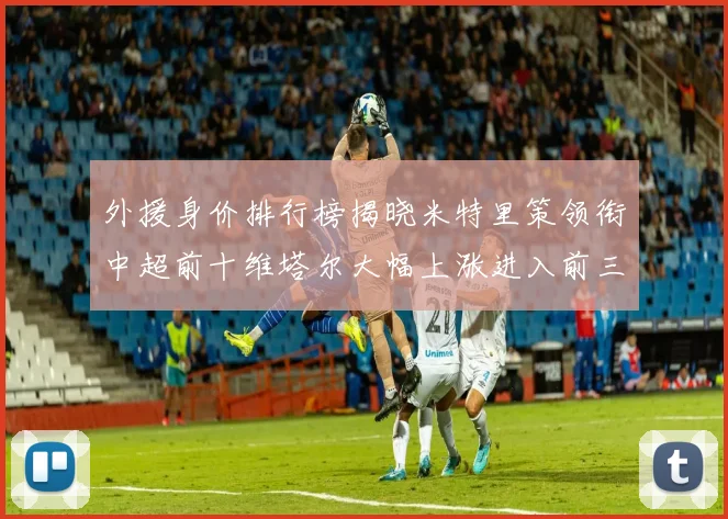 外援身价排行榜揭晓米特里策领衔中超前十维塔尔大幅上涨进入前三