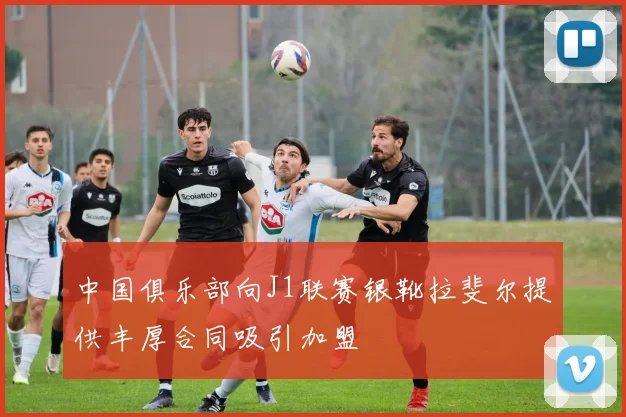 中国俱乐部向J1联赛银靴拉斐尔提供丰厚合同吸引加盟