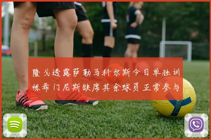 隆戈透露萨勒马科尔斯今日单独训练希门尼斯缺席其余球员正常参与训练