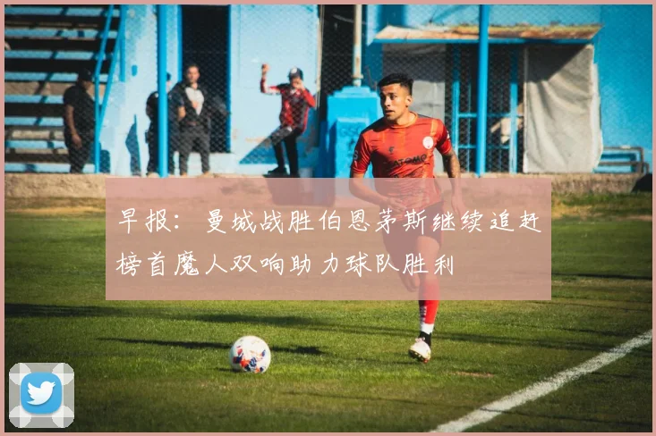 早报：曼城战胜伯恩茅斯继续追赶榜首魔人双响助力球队胜利