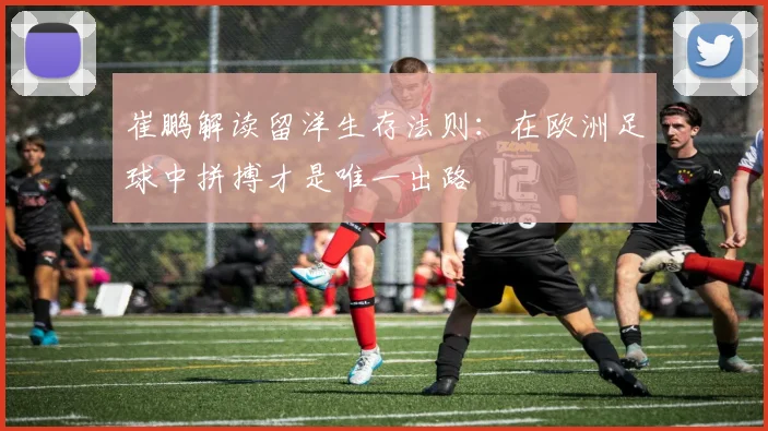 崔鹏解读留洋生存法则：在欧洲足球中拼搏才是唯一出路