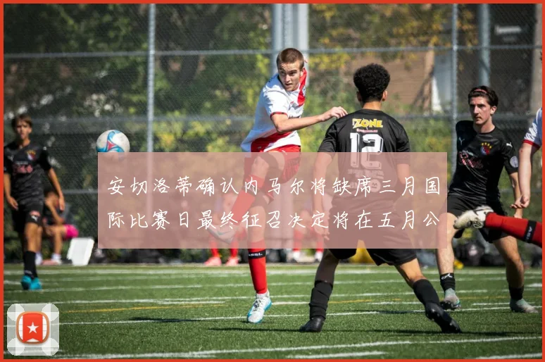 安切洛蒂确认内马尔将缺席三月国际比赛日最终征召决定将在五月公布