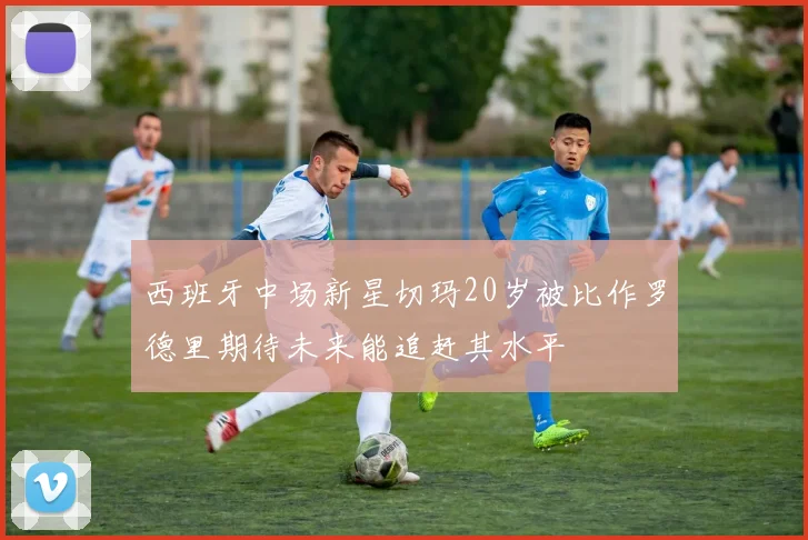 西班牙中场新星切玛20岁被比作罗德里期待未来能追赶其水平