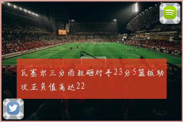 瓦塞尔三分雨狂砸对手23分5篮板助攻正负值高达22