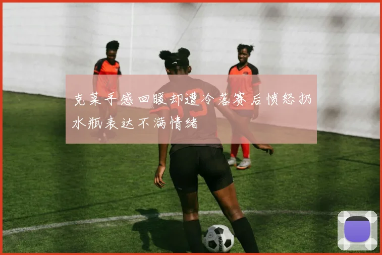 克莱手感回暖却遭冷落赛后愤怒扔水瓶表达不满情绪
