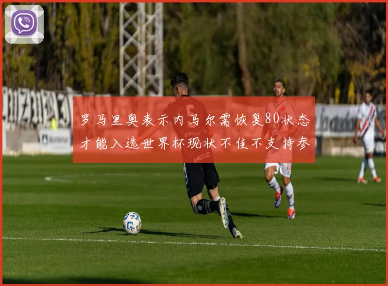 罗马里奥表示内马尔需恢复80状态才能入选世界杯现状不佳不支持参赛