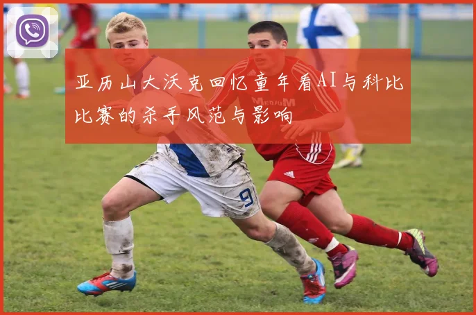 亚历山大沃克回忆童年看AI与科比比赛的杀手风范与影响