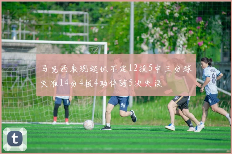 马克西表现起伏不定12投5中三分球失准14分4板4助伴随5次失误