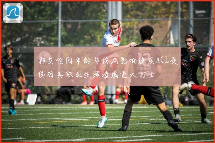 郭艾伦因年龄与伤病影响速度ACL受伤对其职业生涯造成重大打击