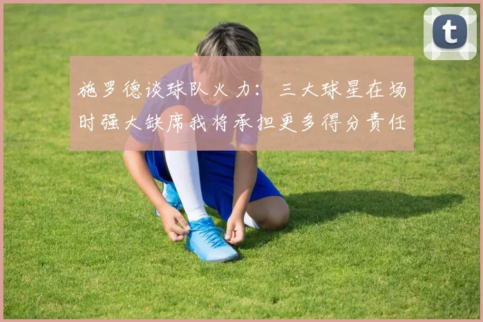 施罗德谈球队火力：三大球星在场时强大缺席我将承担更多得分责任