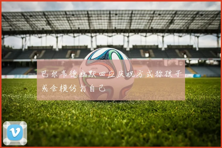 巴尔韦德幽默回应庆祝方式称孩子或会模仿打自己
