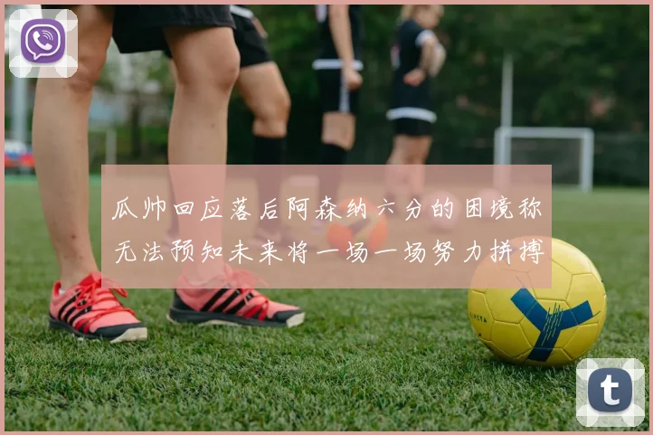 瓜帅回应落后阿森纳六分的困境称无法预知未来将一场一场努力拼搏