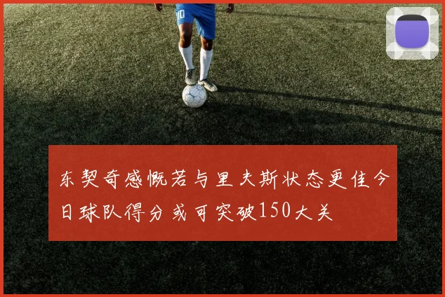 东契奇感慨若与里夫斯状态更佳今日球队得分或可突破150大关