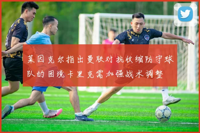 莱因克尔指出曼联对抗收缩防守球队的困境卡里克需加强战术调整