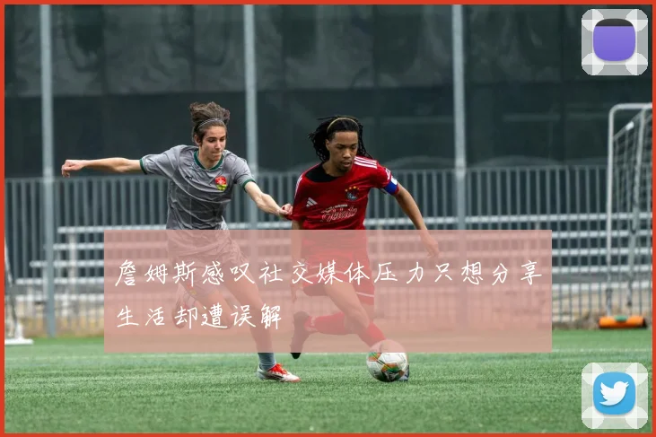 詹姆斯感叹社交媒体压力只想分享生活却遭误解