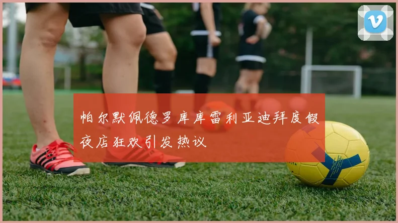 帕尔默佩德罗库库雷利亚迪拜度假夜店狂欢引发热议