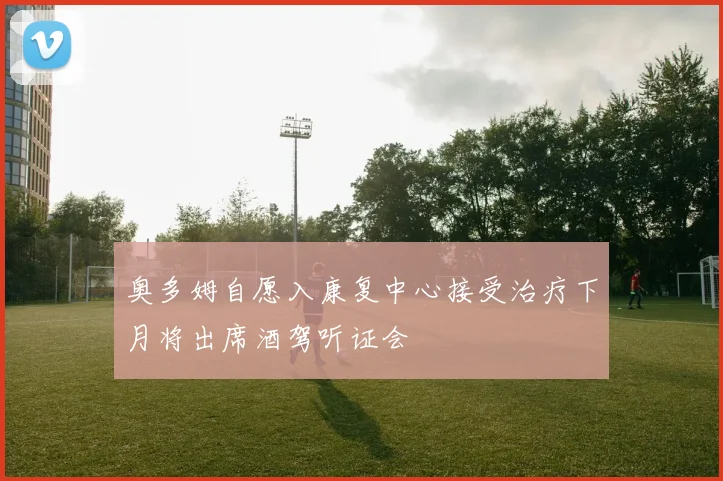 奥多姆自愿入康复中心接受治疗下月将出席酒驾听证会