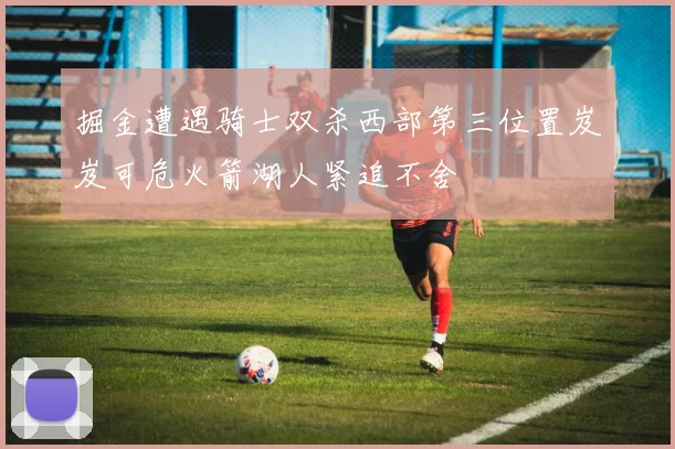 掘金遭遇骑士双杀西部第三位置岌岌可危火箭湖人紧追不舍
