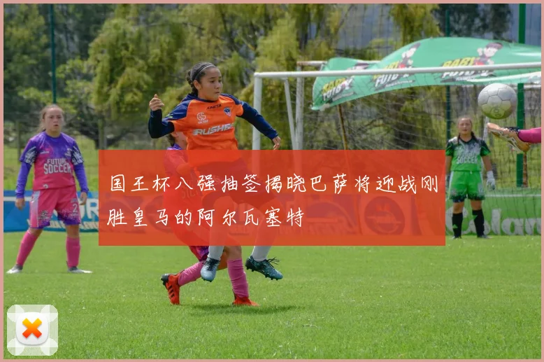 国王杯八强抽签揭晓巴萨将迎战刚胜皇马的阿尔瓦塞特