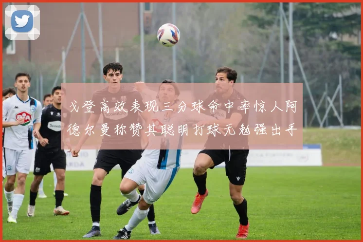 戈登高效表现三分球命中率惊人阿德尔曼称赞其聪明打球无勉强出手