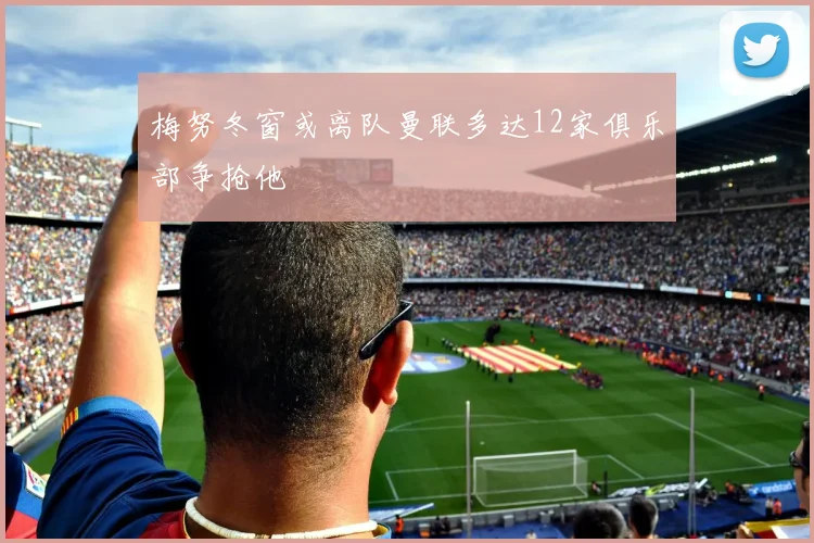 梅努冬窗或离队曼联多达12家俱乐部争抢他