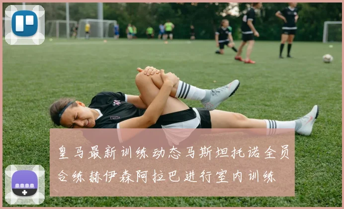皇马最新训练动态马斯坦托诺全员合练赫伊森阿拉巴进行室内训练